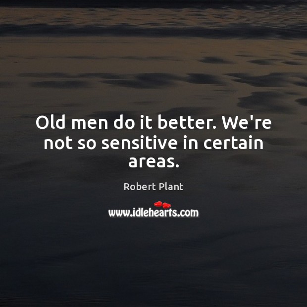 Old men do it better. We’re not so sensitive in certain areas. Image