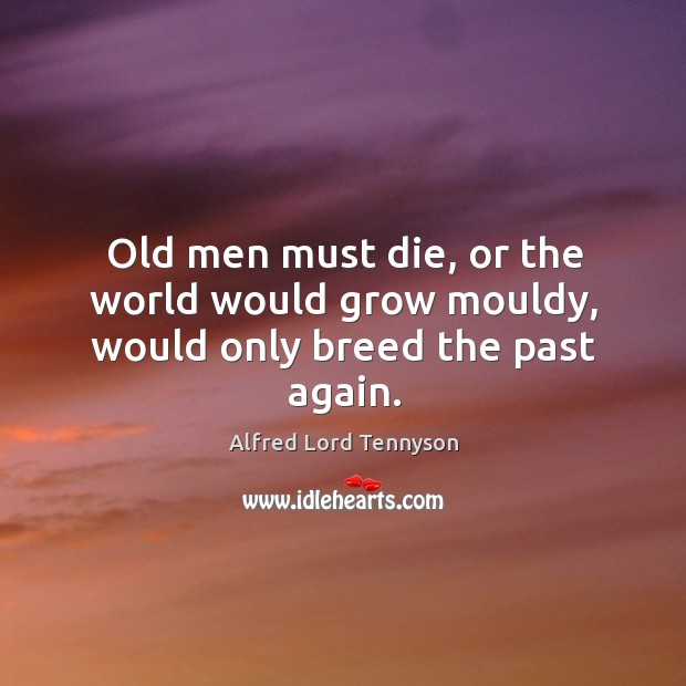 Old men must die, or the world would grow mouldy, would only breed the past again. Alfred Lord Tennyson Picture Quote
