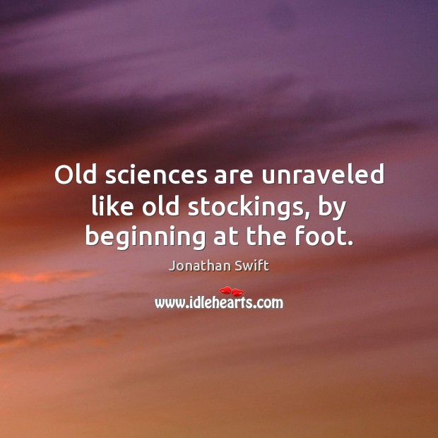 Old sciences are unraveled like old stockings, by beginning at the foot. Jonathan Swift Picture Quote
