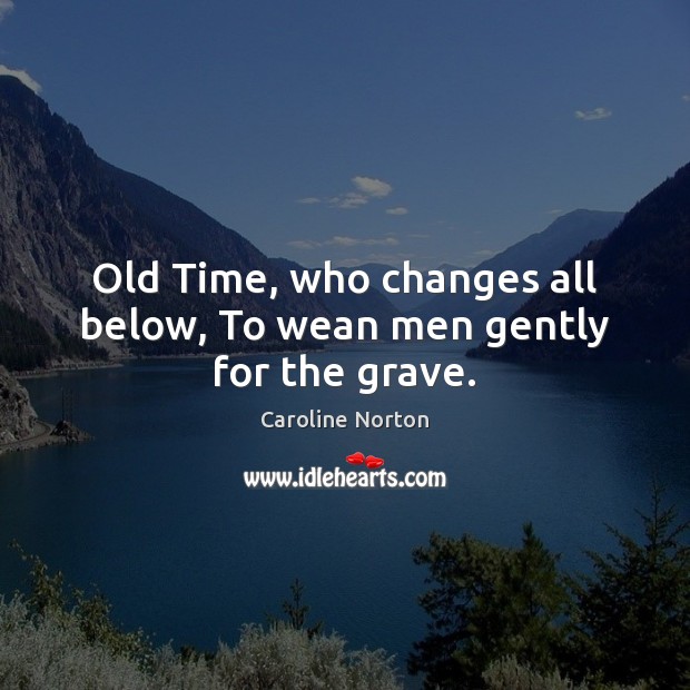 Old Time, who changes all below, To wean men gently for the grave. Caroline Norton Picture Quote