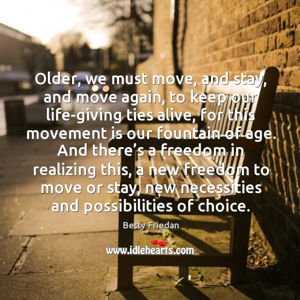 Older, we must move, and stay, and move again, to keep our life-giving ties alive, for this movement is our fountain of age. Betty Friedan Picture Quote