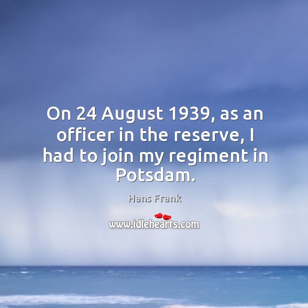 On 24 august 1939, as an officer in the reserve, I had to join my regiment in potsdam. Hans Frank Picture Quote