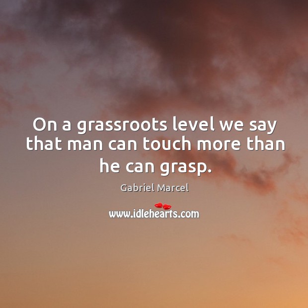 On a grassroots level we say that man can touch more than he can grasp. Gabriel Marcel Picture Quote