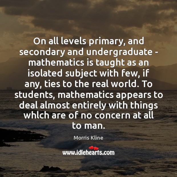 On all levels primary, and secondary and undergraduate – mathematics is taught Morris Kline Picture Quote