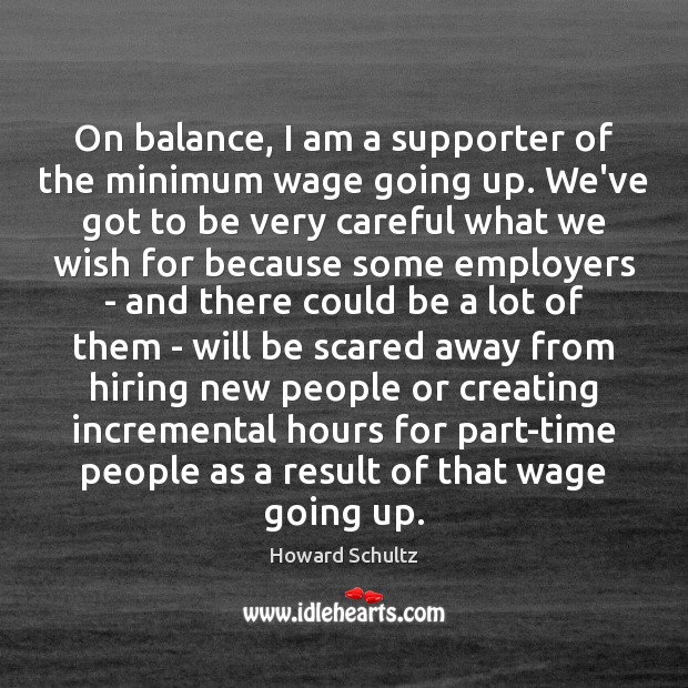 On balance, I am a supporter of the minimum wage going up. Howard Schultz Picture Quote