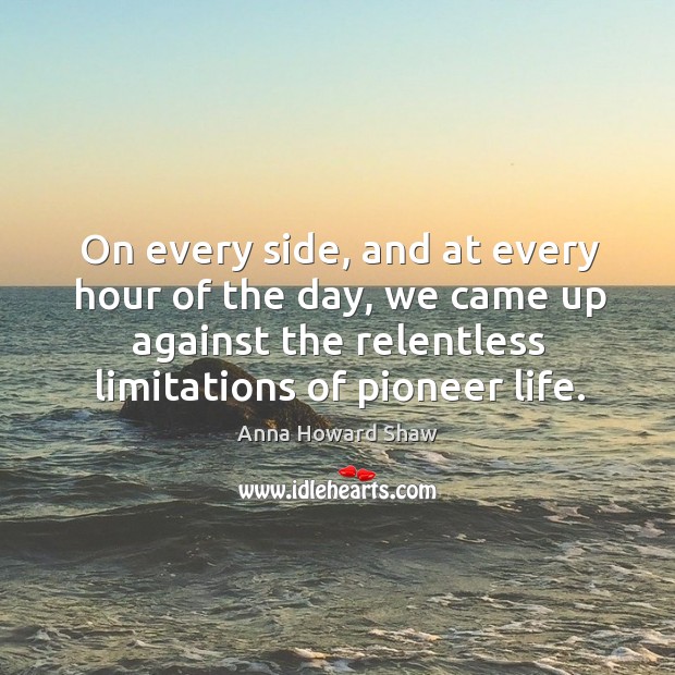 On every side, and at every hour of the day, we came up against the relentless limitations of pioneer life. Anna Howard Shaw Picture Quote