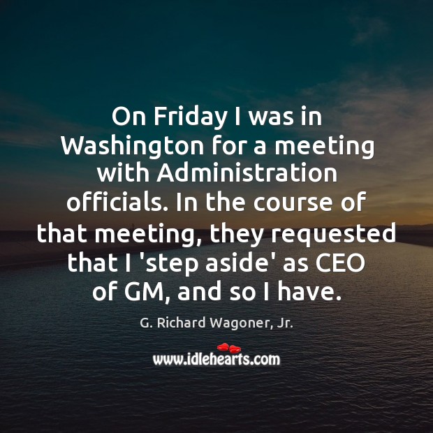 On Friday I was in Washington for a meeting with Administration officials. G. Richard Wagoner, Jr. Picture Quote