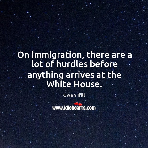 On immigration, there are a lot of hurdles before anything arrives at the white house. Gwen Ifill Picture Quote