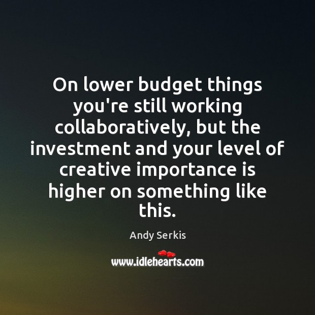 On lower budget things you’re still working collaboratively, but the investment and Image