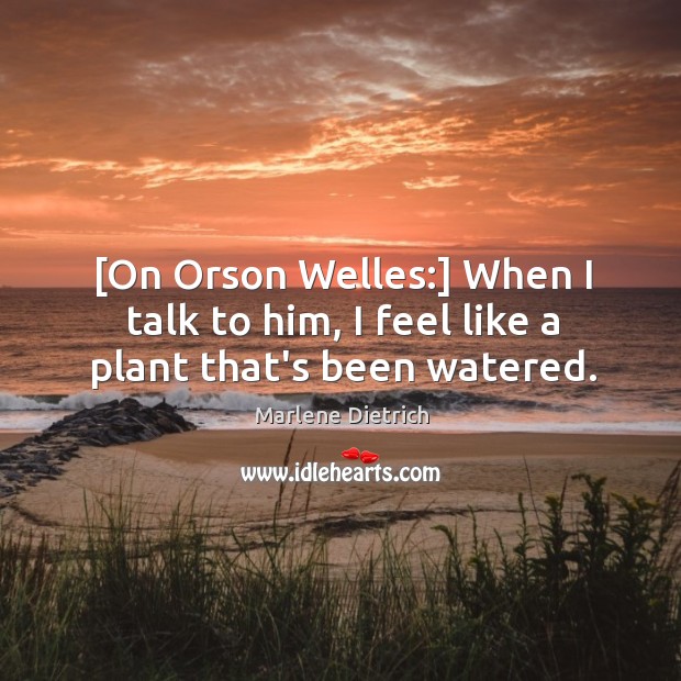 [On Orson Welles:] When I talk to him, I feel like a plant that’s been watered. Marlene Dietrich Picture Quote