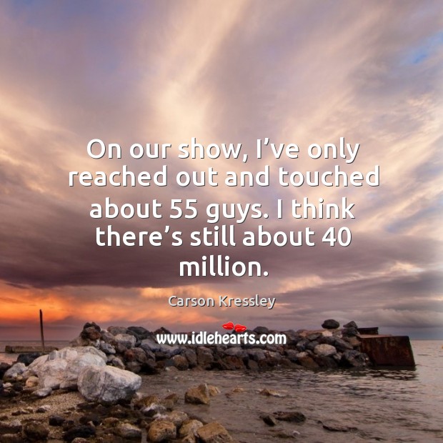On our show, I’ve only reached out and touched about 55 guys. I think there’s still about 40 million. Image