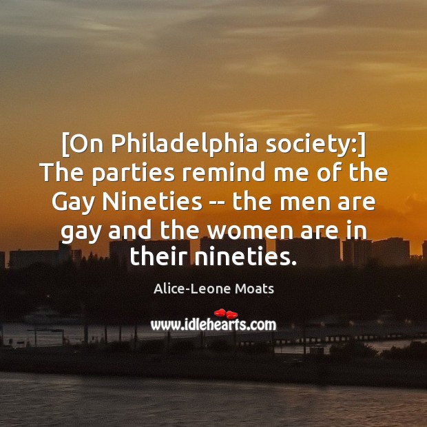 [On Philadelphia society:] The parties remind me of the Gay Nineties — Alice-Leone Moats Picture Quote