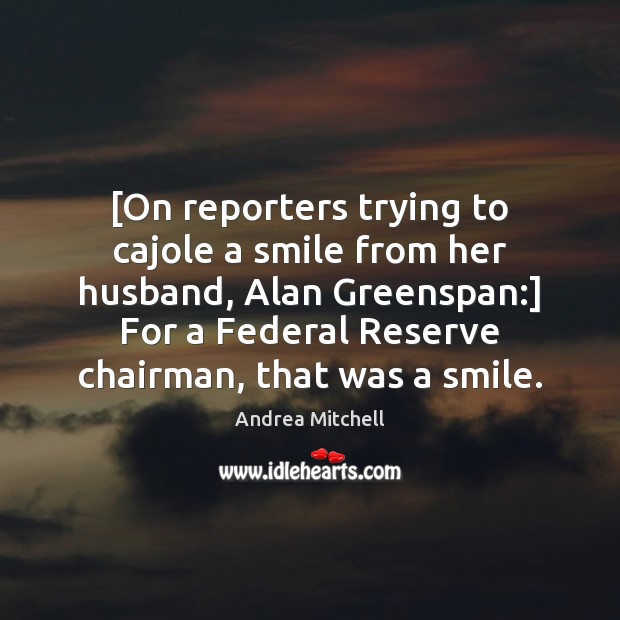 [On reporters trying to cajole a smile from her husband, Alan Greenspan:] 