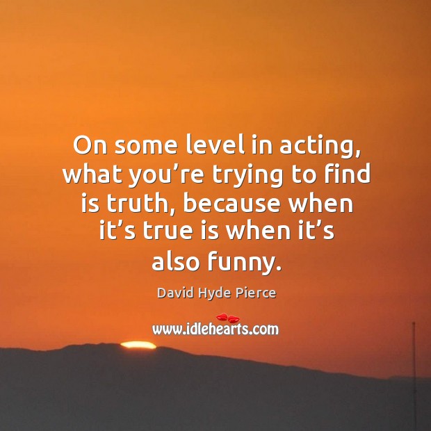 On some level in acting, what you’re trying to find is truth, because when it’s true is when it’s also funny. David Hyde Pierce Picture Quote