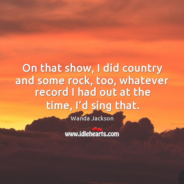 On that show, I did country and some rock, too, whatever record I had out at the time, I’d sing that. Wanda Jackson Picture Quote