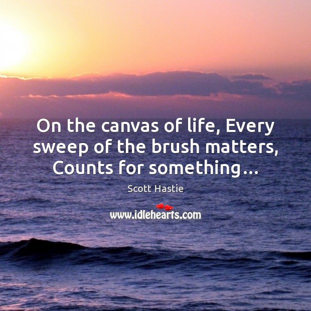 On the canvas of life, Every sweep of the brush matters, Counts for something… Scott Hastie Picture Quote