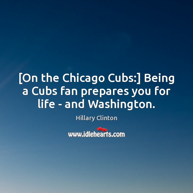 [On the Chicago Cubs:] Being a Cubs fan prepares you for life – and Washington. Hillary Clinton Picture Quote