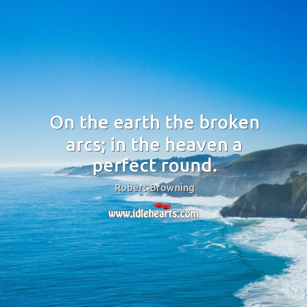 On the earth the broken arcs; in the heaven a perfect round. Robert Browning Picture Quote