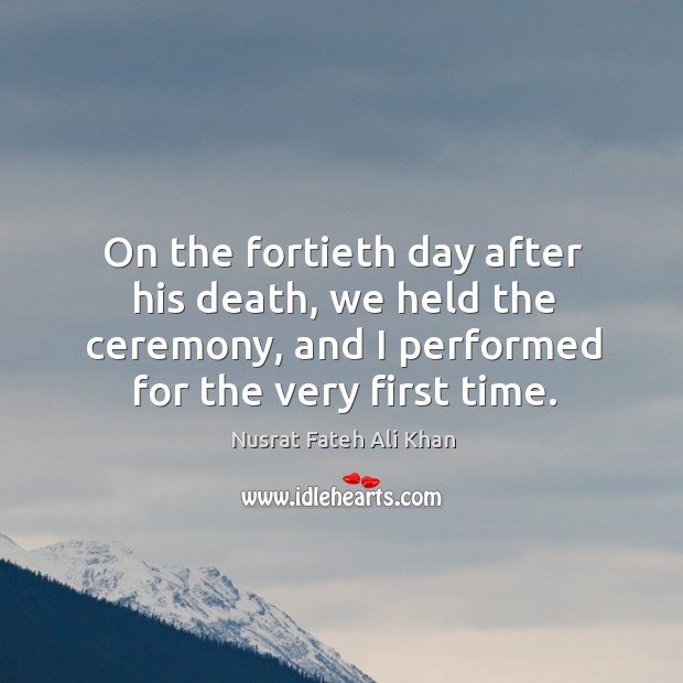 On the fortieth day after his death, we held the ceremony, and I performed for the very first time. Nusrat Fateh Ali Khan Picture Quote