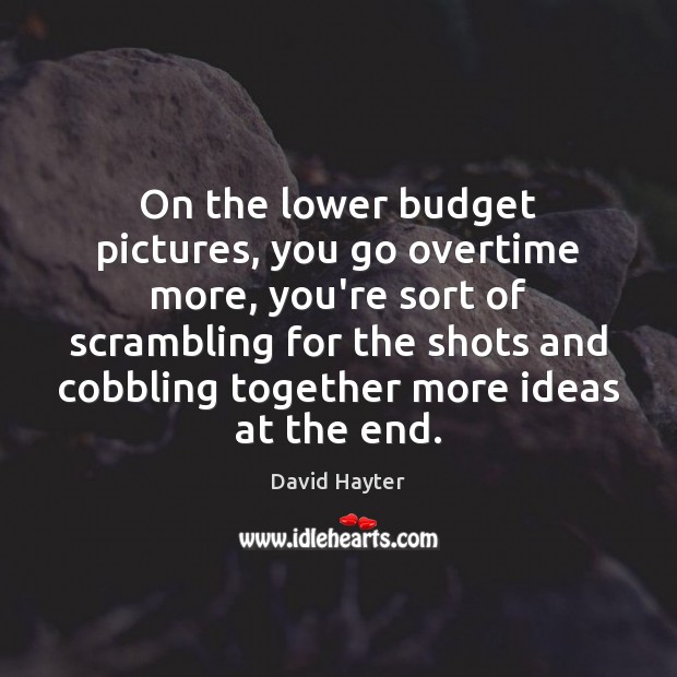 On the lower budget pictures, you go overtime more, you’re sort of Image