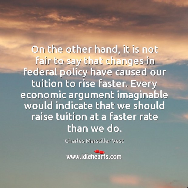 On the other hand, it is not fair to say that changes in federal policy have caused our tuition to rise faster. Charles Marstiller Vest Picture Quote