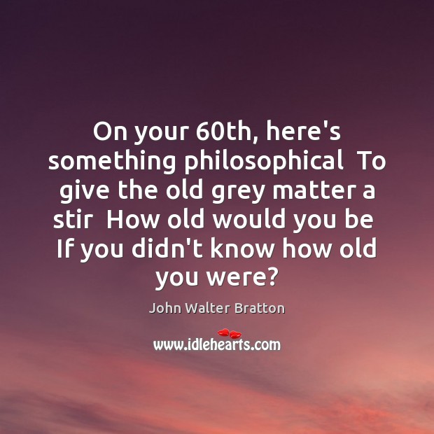 On your 60th, here’s something philosophical  To give the old grey matter Image