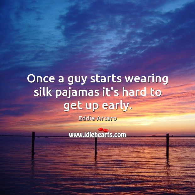 Once a guy starts wearing silk pajamas it’s hard to get up early. 