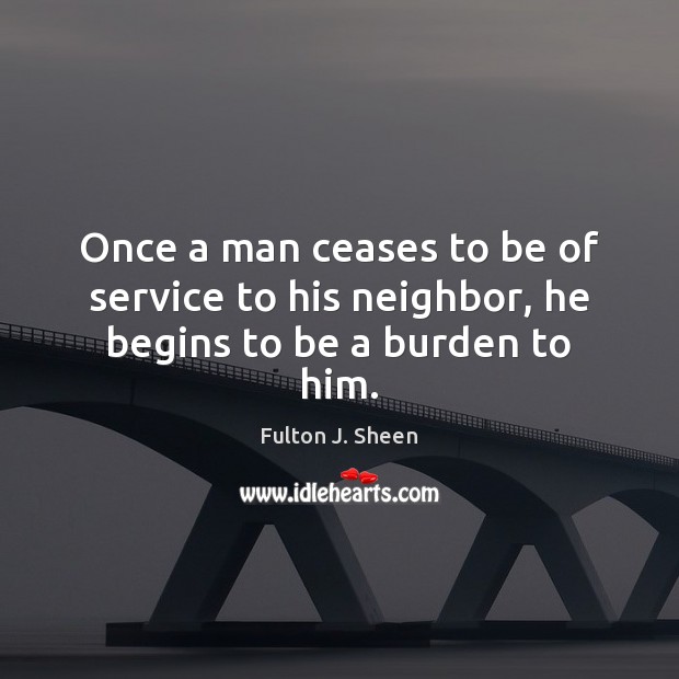 Once a man ceases to be of service to his neighbor, he begins to be a burden to him. Fulton J. Sheen Picture Quote