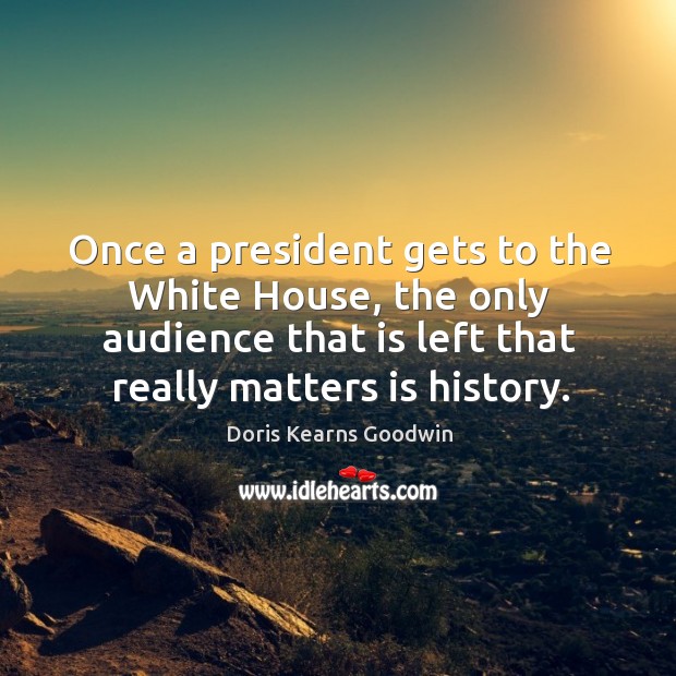 Once a president gets to the white house, the only audience that is left that really matters is history. Doris Kearns Goodwin Picture Quote