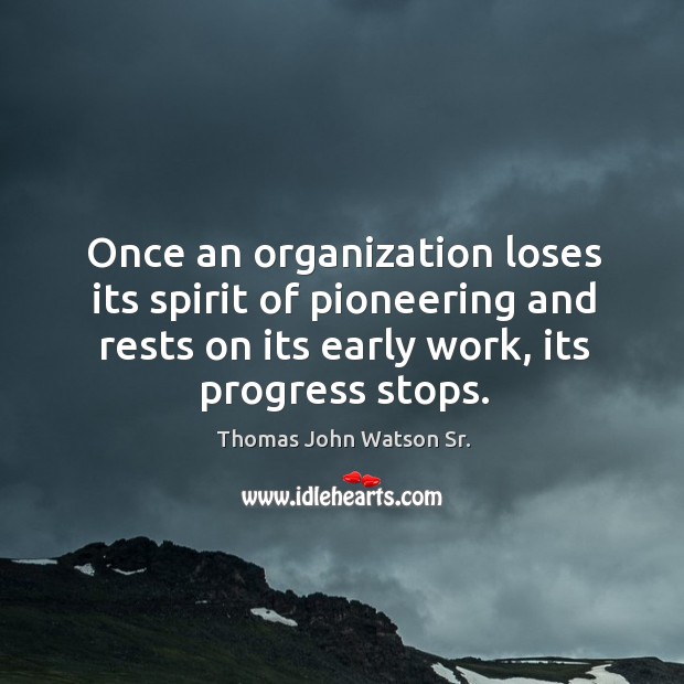 Once an organization loses its spirit of pioneering and rests on its early work, its progress stops. Thomas John Watson Sr. Picture Quote
