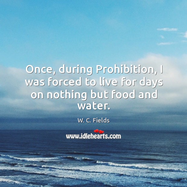 Once, during Prohibition, I was forced to live for days on nothing but food and water. W. C. Fields Picture Quote