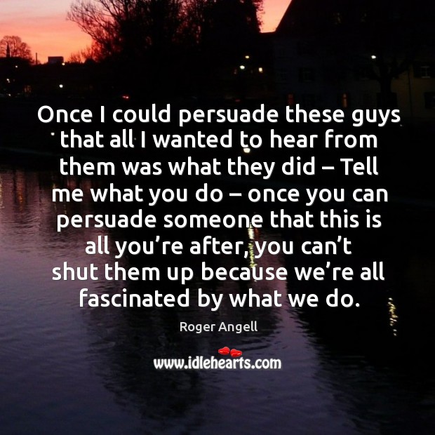 Once I could persuade these guys that all I wanted to hear from them was what they did Roger Angell Picture Quote