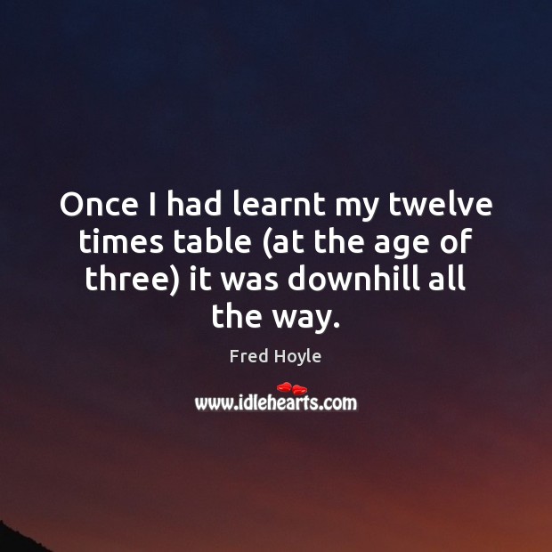 Once I had learnt my twelve times table (at the age of three) it was downhill all the way. Fred Hoyle Picture Quote