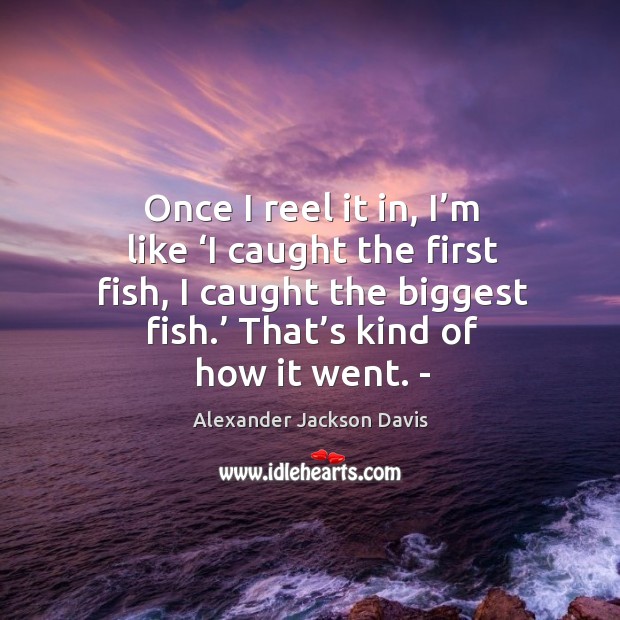 Once I reel it in, I’m like ‘i caught the first fish, I caught the biggest fish. Alexander Jackson Davis Picture Quote