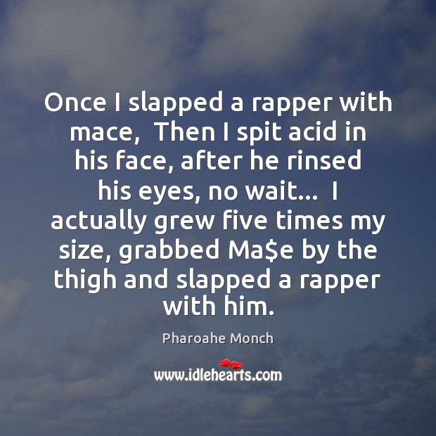 Once I slapped a rapper with mace,  Then I spit acid in 