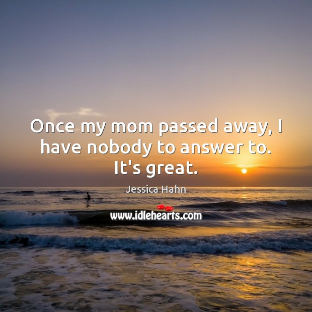Once my mom passed away, I have nobody to answer to. It’s great. 