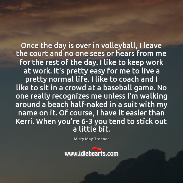 Once the day is over in volleyball, I leave the court and Misty May Treanor Picture Quote