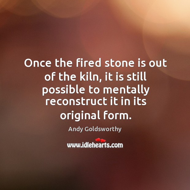 Once the fired stone is out of the kiln, it is still possible to mentally reconstruct it in its original form. Andy Goldsworthy Picture Quote