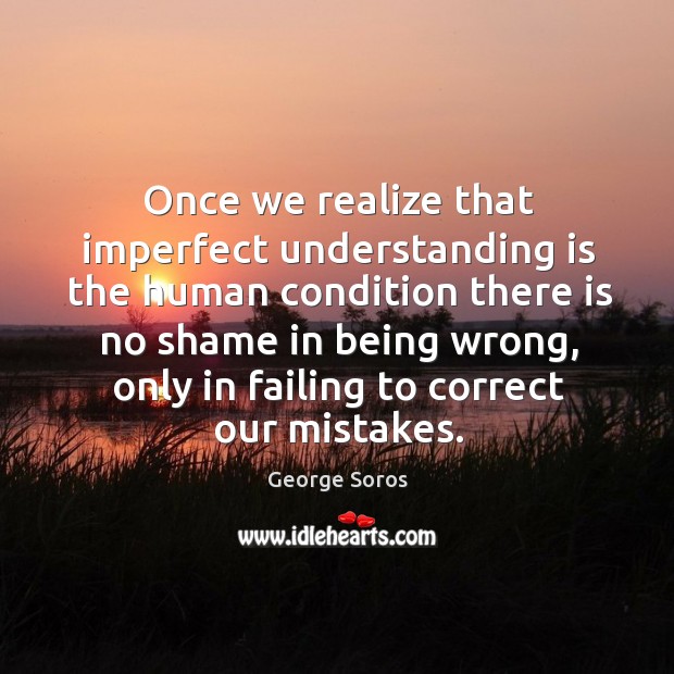Once we realize that imperfect understanding is the human condition there is no shame in being wrong George Soros Picture Quote