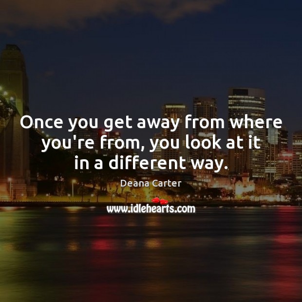 Once you get away from where you’re from, you look at it in a different way. Deana Carter Picture Quote
