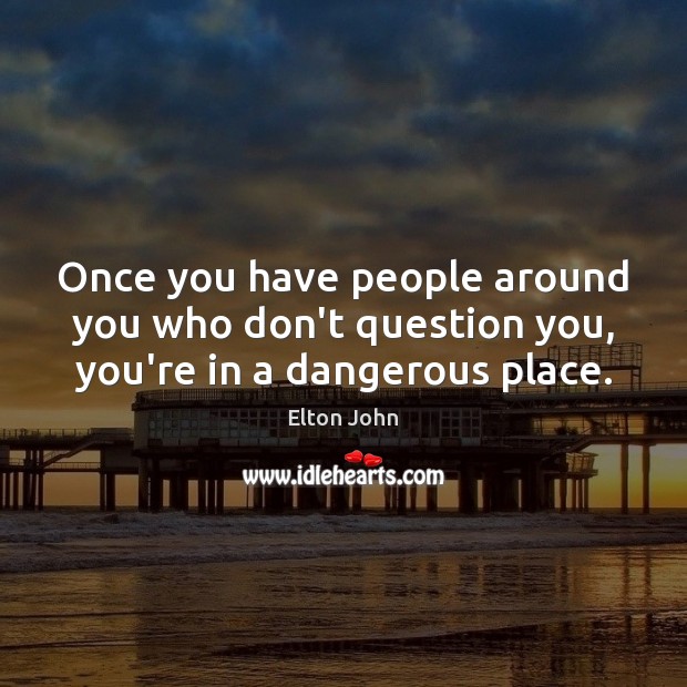 Once you have people around you who don’t question you, you’re in a dangerous place. Elton John Picture Quote