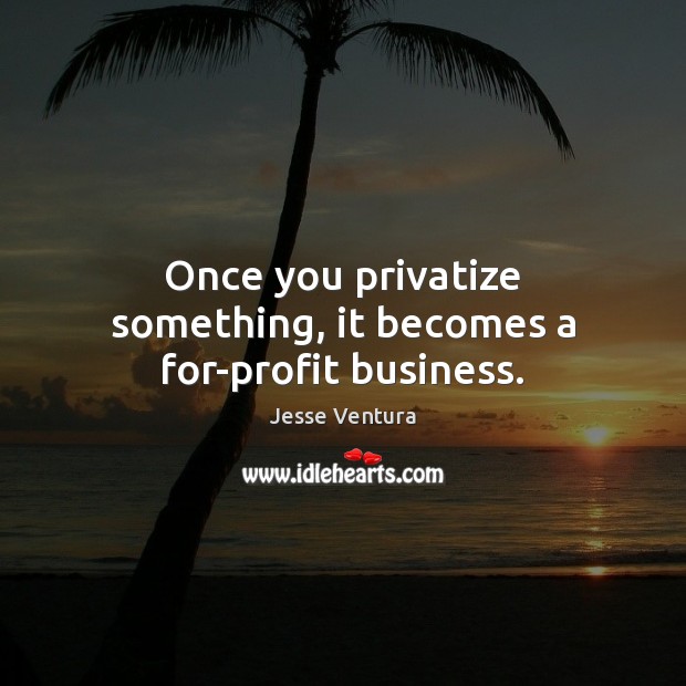 Once you privatize something, it becomes a for-profit business. Image