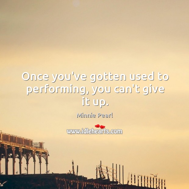 Once you’ve gotten used to performing, you can’t give it up. Minnie Pearl Picture Quote