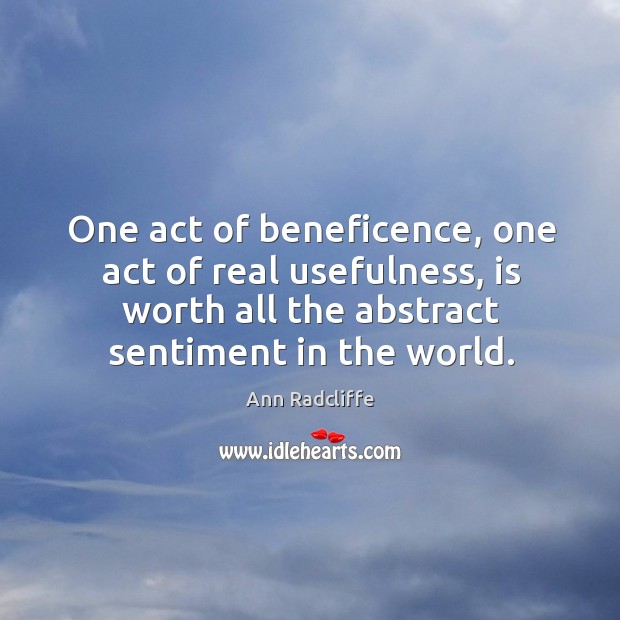 One act of beneficence, one act of real usefulness, is worth all the abstract sentiment in the world. Ann Radcliffe Picture Quote