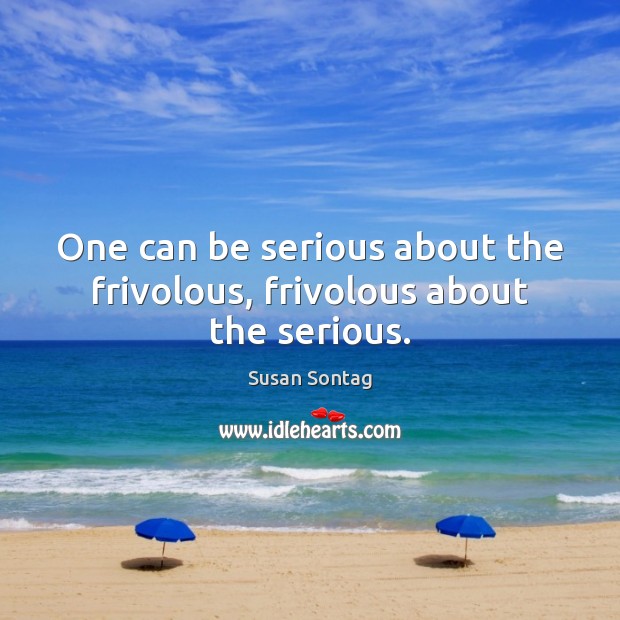 One can be serious about the frivolous, frivolous about the serious. Image
