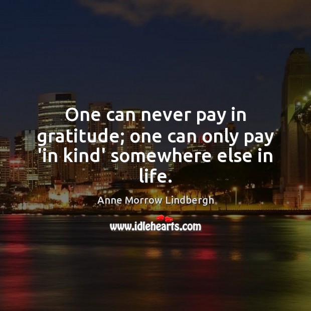 One can never pay in gratitude; one can only pay ‘in kind’ somewhere else in life. Anne Morrow Lindbergh Picture Quote