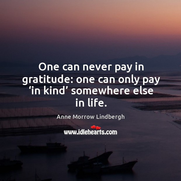 One can never pay in gratitude: one can only pay ‘in kind’ somewhere else in life. Anne Morrow Lindbergh Picture Quote