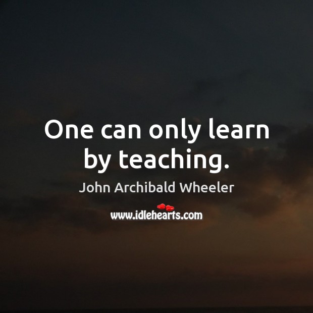 One can only learn by teaching. John Archibald Wheeler Picture Quote