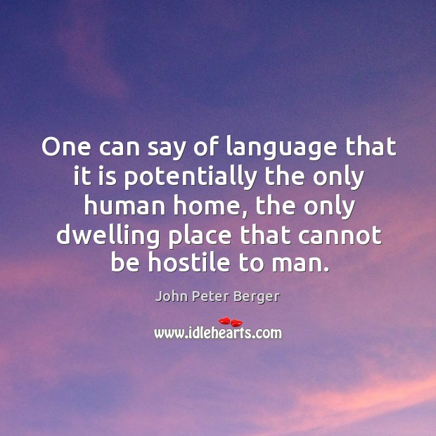 One can say of language that it is potentially the only human home, the only dwelling place that cannot be hostile to man. John Peter Berger Picture Quote