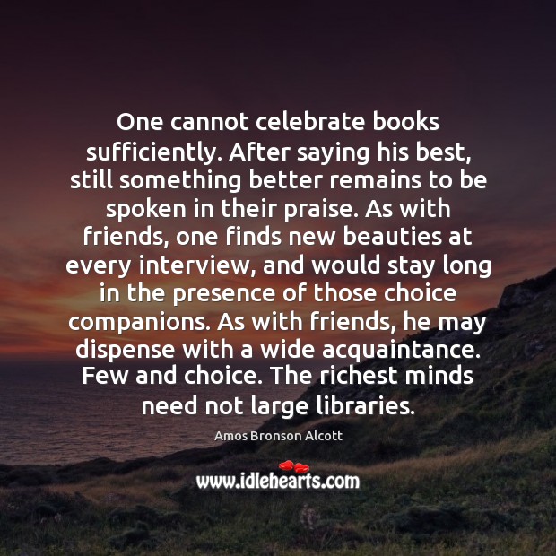One cannot celebrate books sufficiently. After saying his best, still something better Amos Bronson Alcott Picture Quote
